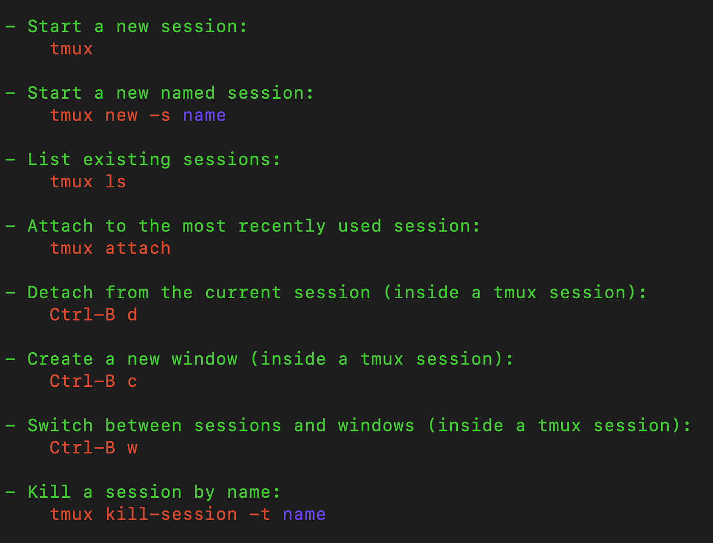 - Start a new session: tmux — Start a new named session: tmux new -s name — List existing sessions: tmux ls — Attach to the most recently used session: tmux attach — Detach from the current session (inside a tmux session): Ctrl-B d — Create a new window (inside a tmux session): Ctrl-B c — Switch between sessions and windows (inside a tmux session): Ctrl-B w — Kill a session by name: tmux kill-session -t name